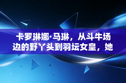 卡罗琳娜·马琳，从斗牛场边的野丫头到羽坛女皇，她的狠是刻在骨血里的浪漫