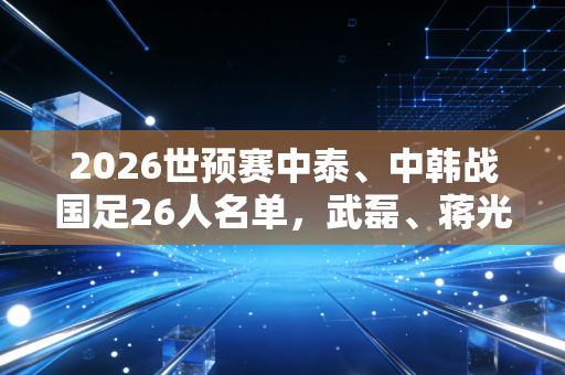 2026世预赛中泰、中韩战国足26人名单，武磊、蒋光太领衔，王振澳入选，我们等的惊喜还要多久来？