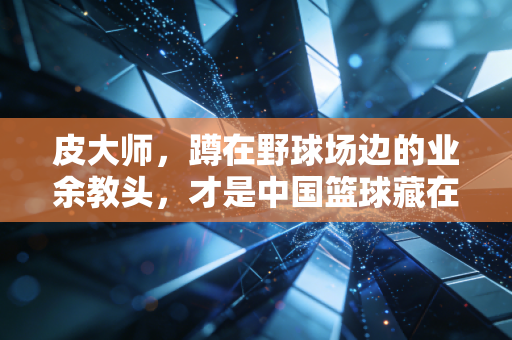 皮大师,蹲在野球场边的业余教头,才是中国篮球藏在泥土里的根 皮大师,蹲在野球场边的业余教头,才是中国篮球藏在泥土里的根