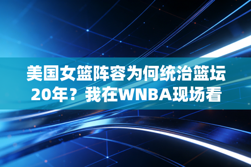 美国女篮阵容为何统治篮坛20年？我在WNBA现场看球才懂，她们的强大远不止天赋