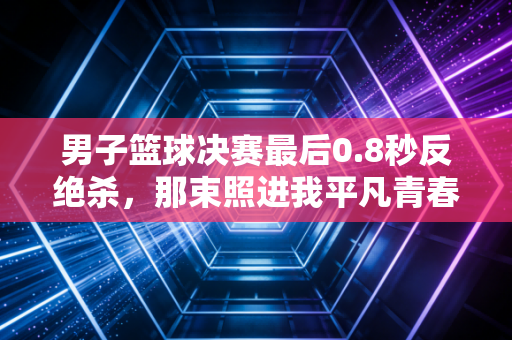 男子篮球决赛最后0.8秒反绝杀，那束照进我平凡青春里的篮球光