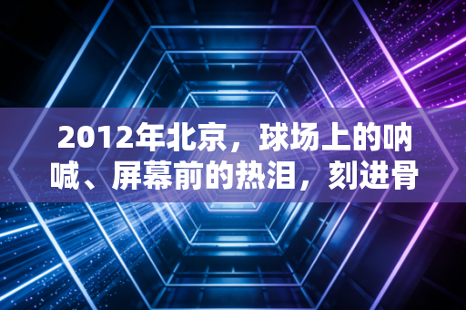 2012年北京,球场上的呐喊、屏幕前的热泪,刻进骨子里的体育记忆 2012年北京,球场上的呐喊、屏幕前的热泪,刻进骨子里的体育记忆