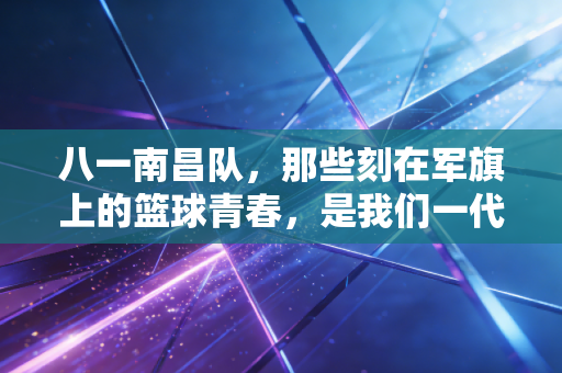 八一南昌队，那些刻在军旗上的篮球青春，是我们一代人的燃情密码