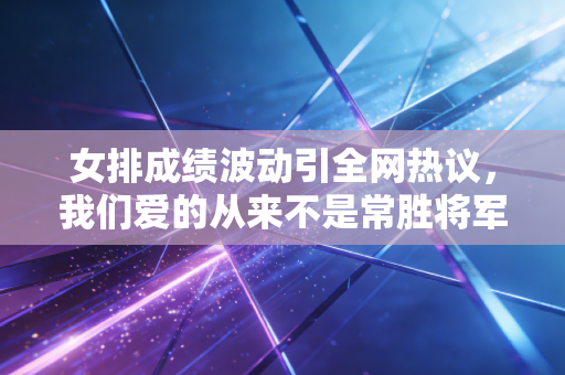 女排成绩波动引全网热议，我们爱的从来不是常胜将军，是拼到最后一刻的自己人