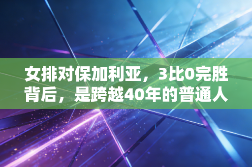 女排对保加利亚,3比0完胜背后,是跨越40年的普通人的热血共鸣 女排对保加利亚,3比0完胜背后,是跨越40年的普通人的热血共鸣