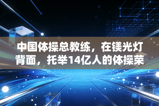 中国体操总教练，在镁光灯背面，托举14亿人的体操荣光