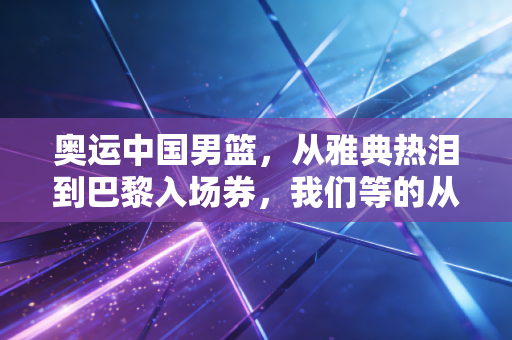 奥运中国男篮,从雅典热泪到巴黎入场券,我们等的从来不止是胜利 奥运中国男篮,从雅典热泪到巴黎入场券,我们等的从来不止是胜利