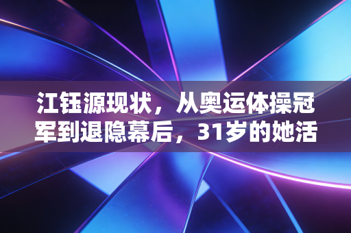 江钰源现状,从奥运体操冠军到退隐幕后,31岁的她活成了自己喜欢的样子 江钰源现状,从奥运体操冠军到退隐幕后,31岁的她活成了自己喜欢的样子