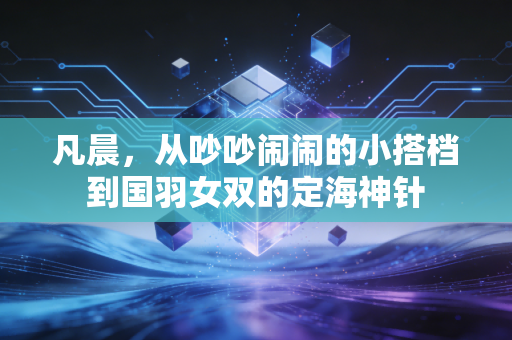 凡晨,从吵吵闹闹的小搭档到国羽女双的定海神针 凡晨,从吵吵闹闹的小搭档到国羽女双的定海神针