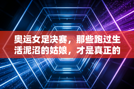 奥运女足决赛，那些跑过生活泥沼的姑娘，才是真正的顶流