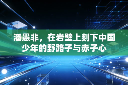 潘愚非,在岩壁上刻下中国少年的野路子与赤子心 潘愚非,在岩壁上刻下中国少年的野路子与赤子心