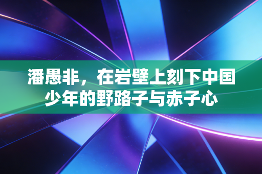 潘愚非，在岩壁上刻下中国少年的野路子与赤子心