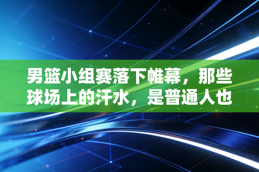 男篮小组赛落下帷幕,那些球场上的汗水,是普通人也曾拼过的青春注脚 男篮小组赛落下帷幕,那些球场上的汗水,是普通人也曾拼过的青春注脚