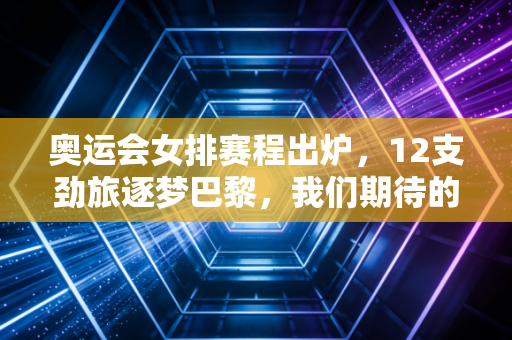 奥运会女排赛程出炉，12支劲旅逐梦巴黎，我们期待的不只是领奖台