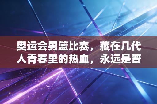 奥运会男篮比赛,藏在几代人青春里的热血,永远是普通人的生活打气指南 奥运会男篮比赛,藏在几代人青春里的热血,永远是普通人的生活打气指南