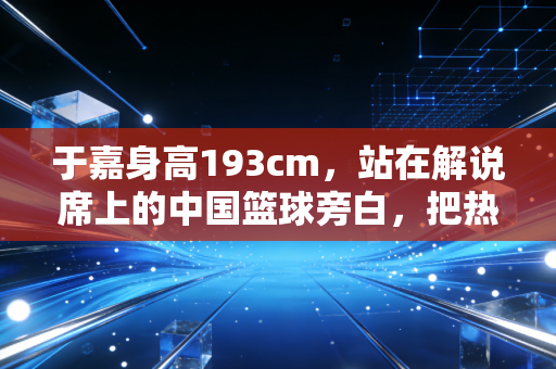 于嘉身高193cm,站在解说席上的中国篮球旁白,把热爱活成了一辈子的事业 于嘉身高193cm,站在解说席上的中国篮球旁白,把热爱活成了一辈子的事业