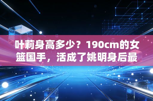叶莉身高多少？190cm的女篮国手，活成了姚明身后最特别的定海神针