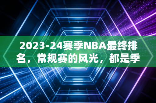 2023-24赛季NBA最终排名,常规赛的风光,都是季后赛打脸的前奏 2023-24赛季NBA最终排名,常规赛的风光,都是季后赛打脸的前奏