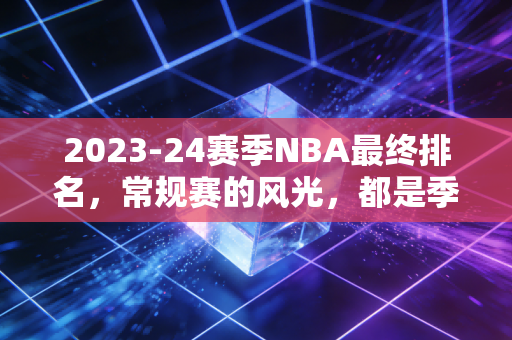 2023-24赛季NBA最终排名,常规赛的风光,都是季后赛打脸的前奏 2023-24赛季NBA最终排名,常规赛的风光,都是季后赛打脸的前奏