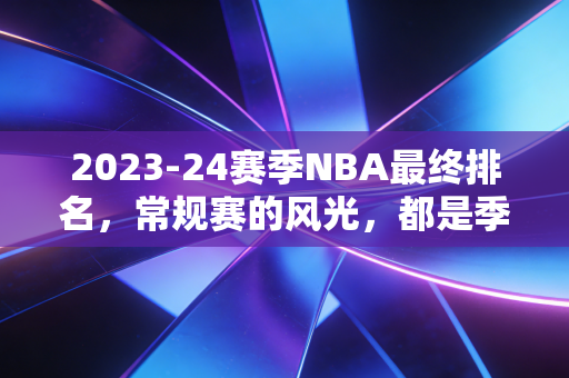 2023-24赛季NBA最终排名，常规赛的风光，都是季后赛打脸的前奏