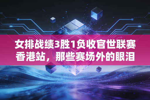 女排战绩3胜1负收官世联赛香港站，那些赛场外的眼泪与掌声，才是我们爱排球的终极理由