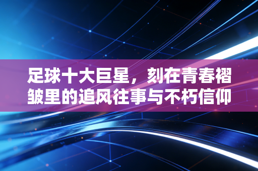 足球十大巨星,刻在青春褶皱里的追风往事与不朽信仰 足球十大巨星,刻在青春褶皱里的追风往事与不朽信仰