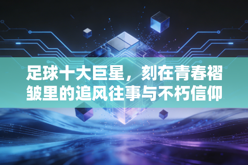 足球十大巨星,刻在青春褶皱里的追风往事与不朽信仰 足球十大巨星,刻在青春褶皱里的追风往事与不朽信仰