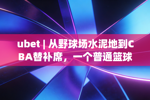 ubet | 从野球场水泥地到CBA替补席，一个普通篮球爱好者的10年逆袭赌约