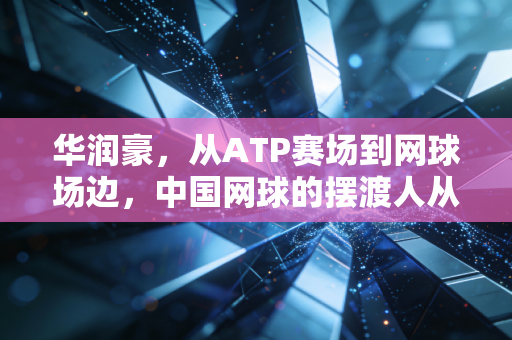 华润豪，从ATP赛场到网球场边，中国网球的摆渡人从来不是孤勇者