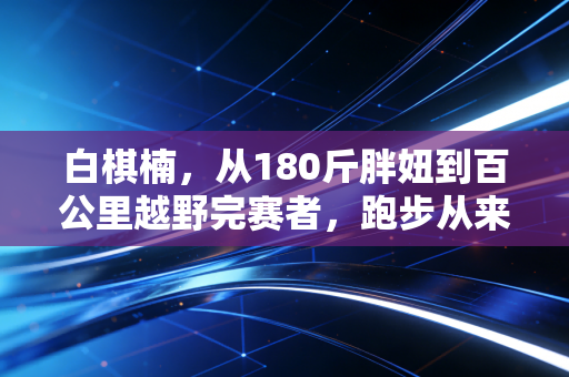 白棋楠,从180斤胖妞到百公里越野完赛者,跑步从来不是精英的游戏 白棋楠,从180斤胖妞到百公里越野完赛者,跑步从来不是精英的游戏