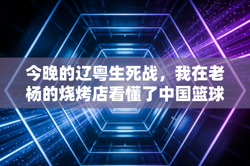 今晚的辽粤生死战，我在老杨的烧烤店看懂了中国篮球最滚烫的底色