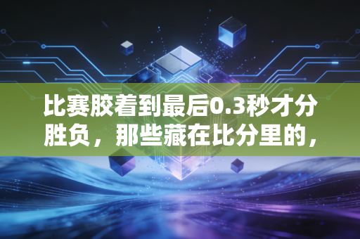 比赛胶着到最后0.3秒才分胜负，那些藏在比分里的，才是普通人爱体育的理由
