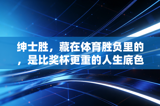 绅士胜,藏在体育胜负里的,是比奖杯更重的人生底色 绅士胜,藏在体育胜负里的,是比奖杯更重的人生底色