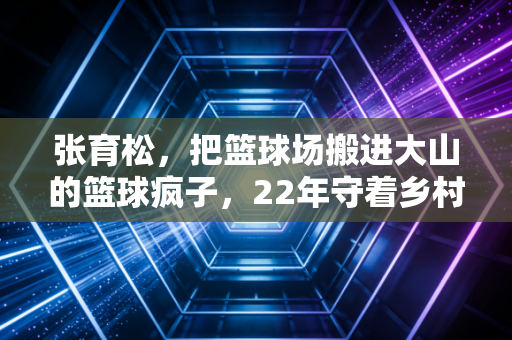 张育松，把篮球场搬进大山的篮球疯子，22年守着乡村孩子的灌篮梦