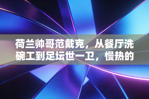 荷兰帅哥范戴克,从餐厅洗碗工到足坛世一卫,慢热的人生照样跑出加速度 荷兰帅哥范戴克,从餐厅洗碗工到足坛世一卫,慢热的人生照样跑出加速度