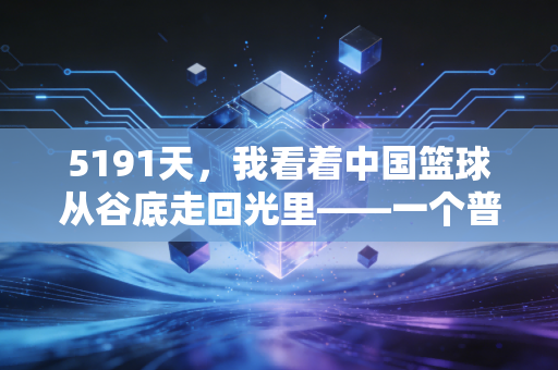 5191天，我看着中国篮球从谷底走回光里——一个普通球迷的14年观赛手记