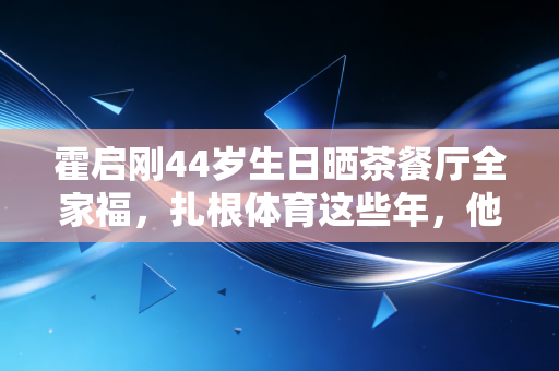 霍启刚44岁生日晒茶餐厅全家福，扎根体育这些年，他活成了豪门圈的非典型标杆