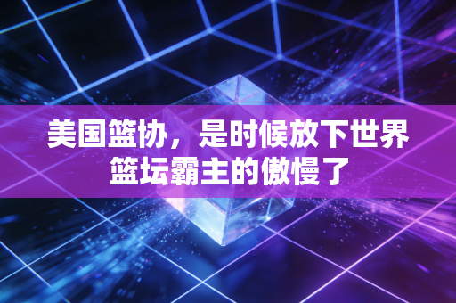 美国篮协,是时候放下世界篮坛霸主的傲慢了 美国篮协,是时候放下世界篮坛霸主的傲慢了