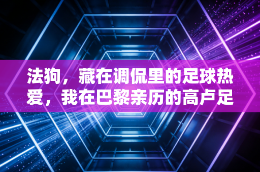 法狗,藏在调侃里的足球热爱,我在巴黎亲历的高卢足球底色 法狗,藏在调侃里的足球热爱,我在巴黎亲历的高卢足球底色