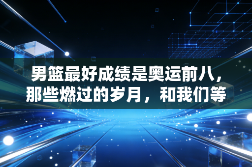 男篮最好成绩是奥运前八,那些燃过的岁月,和我们等了15年的新突破 男篮最好成绩是奥运前八,那些燃过的岁月,和我们等了15年的新突破