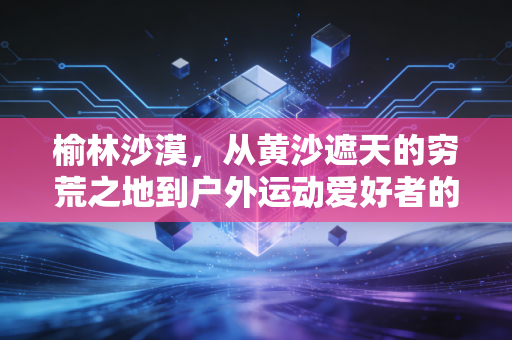 榆林沙漠,从黄沙遮天的穷荒之地到户外运动爱好者的逐梦热土 榆林沙漠,从黄沙遮天的穷荒之地到户外运动爱好者的逐梦热土