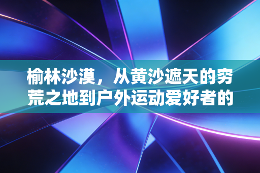 榆林沙漠,从黄沙遮天的穷荒之地到户外运动爱好者的逐梦热土 榆林沙漠,从黄沙遮天的穷荒之地到户外运动爱好者的逐梦热土