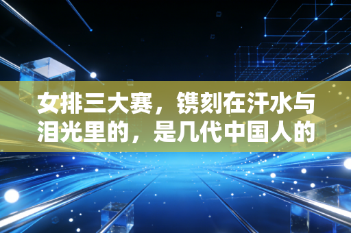 女排三大赛,镌刻在汗水与泪光里的,是几代中国人的青春坐标 女排三大赛,镌刻在汗水与泪光里的,是几代中国人的青春坐标