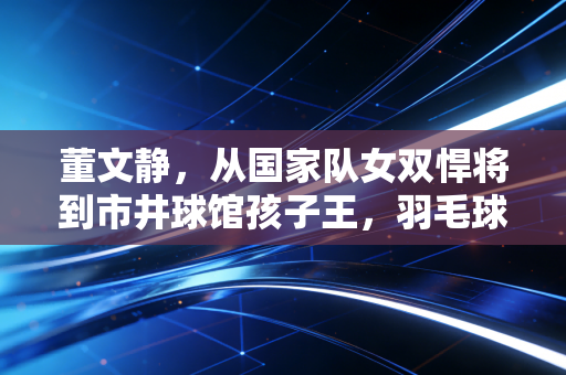 董文静，从国家队女双悍将到市井球馆孩子王，羽毛球的人生从来不止冠军这一种答案