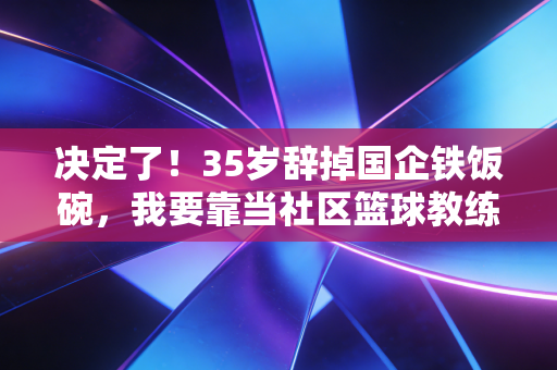 决定了！35岁辞掉国企铁饭碗，我要靠当社区篮球教练活成自己想要的样子