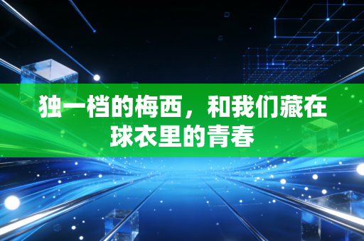 独一档的梅西,和我们藏在球衣里的青春 独一档的梅西,和我们藏在球衣里的青春