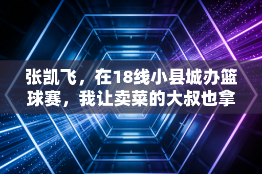 张凯飞,在18线小县城办篮球赛,我让卖菜的大叔也拿了MVP 张凯飞,在18线小县城办篮球赛,我让卖菜的大叔也拿了MVP