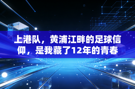 上港队,黄浦江畔的足球信仰,是我藏了12年的青春注脚 上港队,黄浦江畔的足球信仰,是我藏了12年的青春注脚