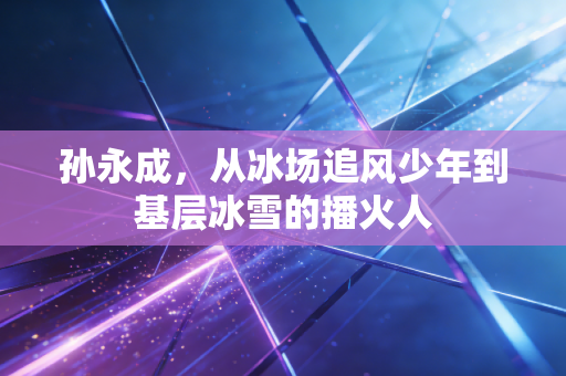 孙永成,从冰场追风少年到基层冰雪的播火人 孙永成,从冰场追风少年到基层冰雪的播火人