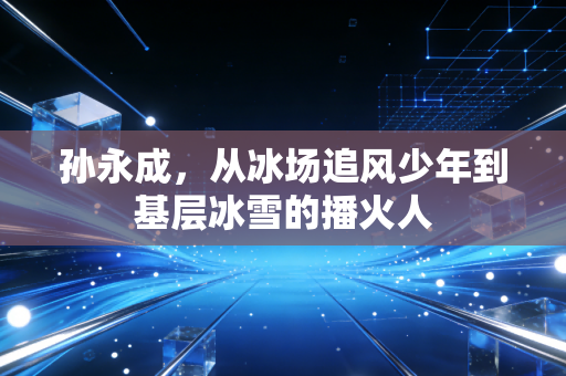 孙永成,从冰场追风少年到基层冰雪的播火人 孙永成,从冰场追风少年到基层冰雪的播火人